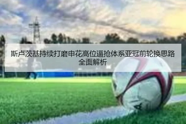 斯卢茨基持续打磨申花高位逼抢体系亚冠前轮换思路全面解析