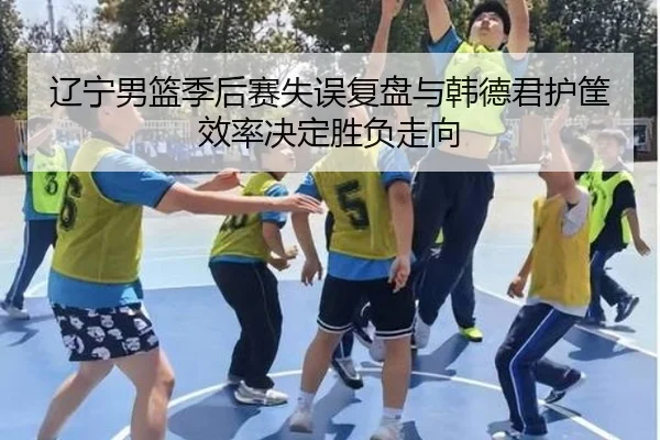 辽宁男篮季后赛失误复盘与韩德君护筐效率决定胜负走向